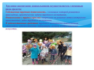 Трудовое воспитание дошкольников осуществляется с помощью
ряда средств:
Собственная трудовая деятельность, с помощью которой решаются
прикладные, практические задачи трудового воспитания.
Ознакомление с трудом взрослых направлено на решение интеллектуально-
нравственных задач трудового воспитания.
К художественным средствам трудового воспитания дошкольников
относятся: художественная литература, музыка, изобразительное
искусство.
 