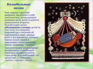 Колыбельные
песни
Они, наряду с другими
жанрами, заключают в себе
могучую силу, позволяющую
развивать речь детей младшего
дошкольного возраста.
Колыбельные песни
обогащают словарь детей за
счет того, что содержат
широкий круг сведений об
окружающем мире, прежде
всего о тех предметах, которые
близки опыту людей и
привлекают своим внешним
видом, например, "заинька".
Грамматическое разнообразие
колыбельных способствует
освоению грамматического
строя речи. В колыбельной - не
просто кот, а «котенька»,
«коток», «котик», «котя».
 