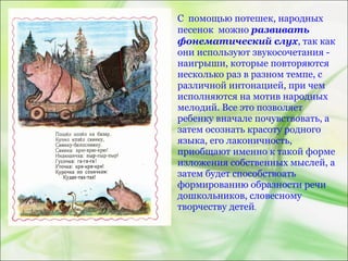С помощью потешек, народных
песенок можно развивать
фонематический слух, так как
они используют звукосочетания -
наигрыши, которые повторяются
несколько раз в разном темпе, с
различной интонацией, при чем
исполняются на мотив народных
мелодий. Все это позволяет
ребенку вначале почувствовать, а
затем осознать красоту родного
языка, его лаконичность,
приобщают именно к такой форме
изложения собственных мыслей, а
затем будет способствоать
формированию образности речи
дошкольников, словесному
творчеству детей.
 