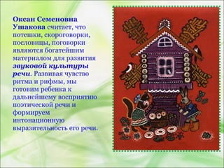 Оксан Семеновна
Ушакова считает, что
потешки, скороговорки,
пословицы, поговорки
являются богатейшим
материалом для развития
звуковой культуры
речи. Развивая чувство
ритма и рифмы, мы
готовим ребенка к
дальнейшему восприятию
поэтической речи и
формируем
интонационную
выразительность его речи.
 