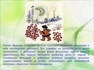 Таким образом, словесное русское народное творчество заключает в
себе поэтические ценности. Его влияние на развитие речи детей
неоспоримо. С помощью малых форм фольклора можно решать
практически все задачи методики развития речи и наряду с
основными методами и приемами речевого развития младших
дошкольников можно и нужно использовать этот богатейший
материал словесного творчества народа.
 