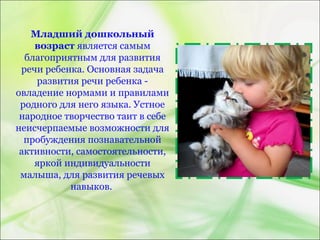 Младший дошкольный
возраст является самым
благоприятным для развития
речи ребенка. Основная задача
развития речи ребенка -
овладение нормами и правилами
родного для него языка. Устное
народное творчество таит в себе
неисчерпаемые возможности для
пробуждения познавательной
активности, самостоятельности,
яркой индивидуальности
малыша, для развития речевых
навыков.
 