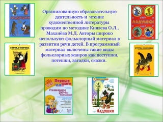 Организованную образовательную
деятельность и чтение
художественной литературы
проводим по методике Князева О.Л.,
Маханёва М.Д. Авторы широко
используют фольклорный материал в
развитии речи детей. В программный
материал включены такие виды
фольклорных жанров как пестушки,
потешки, загадки, сказки.
 
