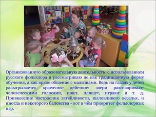 Организованную образовательную деятельность с использованием
русского фольклора я рассматриваю не как традиционную форму
обучения, а как яркое общение с малышами. Ведь на глазах у детей
разыгрывается красочное действие: звери разговаривают
человеческими голосами, поют, пляшут, играют и т. д.
Привнесение настроения затейливости, шаловливого веселья, и
иногда и некоторого баловства - вот в чём приоритет фольклорных
игр.
 