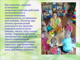 Как известно, малыши
отличаются
непроизвольностью действий,
неспособностью к
самоорганизации,
сдержанности, их внимание
неустойчиво. Поэтому при
чтении произведений
используем все средства
выразительности речи:
мимику, жесты, силу голоса,
тембр, стараемся прочесть
эмоционально, ведь дети не
просто отзывчивы на
эмоциональное поведение
взрослых, они проявляют
эмоциональную чуткость ко
всем действиям педагога.
 