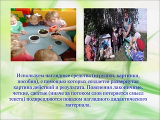 Используем наглядные средства (игрушки, картинки,
пособия), с помощью которых создается развернутая
картина действий и результата. Пояснения лаконичные,
четкие, сжатые (иначе за потоком слов потеряется смысл
текста) подкрепляются показом наглядного дидактического
материала.
 