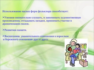 Использование малых форм фольклора способствует:
Умению внимательно слушать, и запоминать художественные
произведения, отгадывать загадки, принимать участие в
драматизации сказок.
Развитию памяти.
Воспитанию уважительного отношения к взрослым
и бережного отношения друг к другу.
 