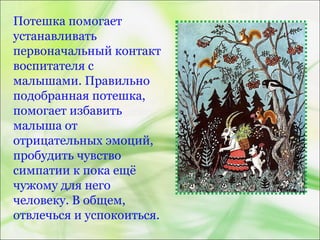 Потешка помогает
устанавливать
первоначальный контакт
воспитателя с
малышами. Правильно
подобранная потешка,
помогает избавить
малыша от
отрицательных эмоций,
пробудить чувство
симпатии к пока ещё
чужому для него
человеку. В общем,
отвлечься и успокоиться.
 