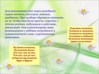 Для выполнения этих задач подобрали
серию потешек, пестушек, попевок,
прибауток. При подборе обращали внимание
на то, чтобы они были просты, коротки, с
чётким ритмом, побуждали к действию,
движениям. Они удовлетворяют рано
возникающую у ребёнка потребность в
художественном слове, в ритмических
движениях.
Кулачки сложили,
Кулачками били:
Тук-тук, тук да тук,
Тук-тук, тук да тук.
(стучим кулачками
друг о друга)
Ладушки-ладошки,
Хлопали в ладошки,
Хлопали в ладошки,
(хлопаем в ладоши)
Отдохнем немножко.
(руки на колени).
 