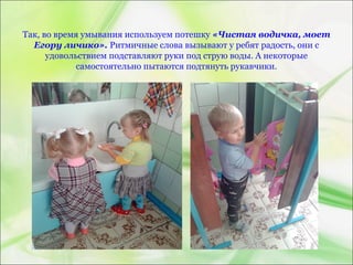 Так, во время умывания используем потешку «Чистая водичка, моет
Егору личико». Ритмичные слова вызывают у ребят радость, они с
удовольствием подставляют руки под струю воды. А некоторые
самостоятельно пытаются подтянуть рукавчики.
 