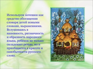 Используем потешки как
средство обогащения
словаря детей новыми
словами, выражениями.
Вслушиваясь в
напевность, ритмичность
и образность народного
языка, ребёнок не только
овладевает речью, но и
приобщается к красоте и
самобытности русского
слова.
.
 