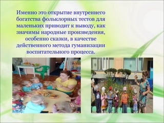 Именно это открытие внутреннего
богатства фольклорных тестов для
маленьких приводит к выводу, как
значимы народные произведения,
особенно сказки, в качестве
действенного метода гуманизации
воспитательного процесса.
 