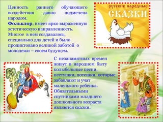 Ценность раннего обучающего
воздействия давно подмечена
народом.
Фольклор, имеет ярко выраженную
эстетическую направленность.
Многое в нем создавалось,
специально для детей и было
продиктовано великой заботой о
молодежи – своем будущем.
С незапамятных времен
живут в народном быту
колыбельные песни,
пестушки, потешки, которые
забавляют и учат
маленького ребенка.
Обязательными
спутниками младшего
дошкольного возраста
являются сказки.
 