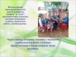 Фольклорные
произведения учат
детей понимать
“доброе” и “злое”,
противостоять плохому,
активно защищать
слабых, проявлять
заботу, великодушие.
Через сказку, потешки, песенки у малышей
складываются более глубокие
представления о плодотворном труде
человека.
 