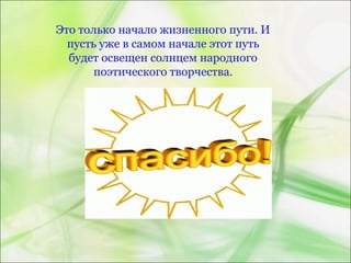 Это только начало жизненного пути. И
пусть уже в самом начале этот путь
будет освещен солнцем народного
поэтического творчества.
 