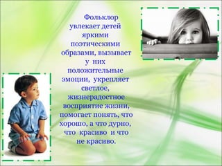 Фольклор
увлекает детей
яркими
поэтическими
образами, вызывает
у них
положительные
эмоции, укрепляет
светлое,
жизнерадостное
восприятие жизни,
помогает понять, что
хорошо, а что дурно,
что красиво и что
не красиво.
 