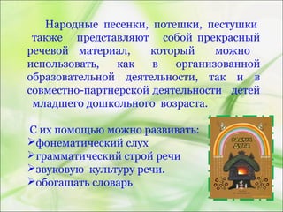Народные песенки, потешки, пестушки
также представляют собой прекрасный
речевой материал, который можно
использовать, как в организованной
образовательной деятельности, так и в
совместно-партнерской деятельности детей
младшего дошкольного возраста.
С их помощью можно развивать:
фонематический слух
грамматический строй речи
звуковую культуру речи.
обогащать словарь
 
