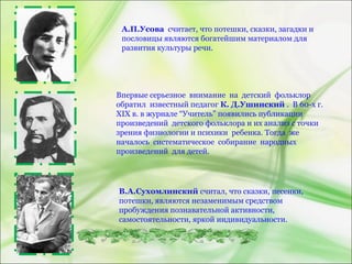 А.П.Усова считает, что потешки, сказки, загадки и
пословицы являются богатейшим материалом для
развития культуры речи.
Впервые серьезное внимание на детский фольклор
обратил известный педагог К. Д.Ушинский . В 60-х г.
XIX в. в журнале “Учитель” появились публикации
произведений детского фольклора и их анализ с точки
зрения физиологии и психики ребенка. Тогда же
началось систематическое собирание народных
произведений для детей.
В.А.Сухомлинский считал, что сказки, песенки,
потешки, являются незаменимым средством
пробуждения познавательной активности,
самостоятельности, яркой индивидуальности.
 