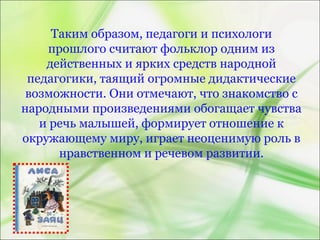 Таким образом, педагоги и психологи
прошлого считают фольклор одним из
действенных и ярких средств народной
педагогики, таящий огромные дидактические
возможности. Они отмечают, что знакомство с
народными произведениями обогащает чувства
и речь малышей, формирует отношение к
окружающему миру, играет неоценимую роль в
нравственном и речевом развитии.
 