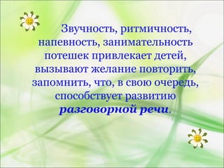 Звучность, ритмичность,
напевность, занимательность
потешек привлекает детей,
вызывают желание повторить,
запомнить, что, в свою очередь,
способствует развитию
разговорной речи.
 