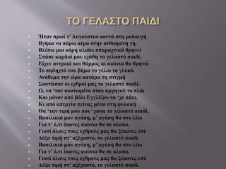  Ήταν πρωί τ’Αυγούστου κοντά στη ροδαυγή
 Βγήκα να πάρω αέρα στην ανθισμένη γη.
 Βλέπω μια κόρη κλαίει σπαραχτικά θρηνεί
 Σπάσε καρδιά μου εχάθη το γελαστό παιδί.
 Είχεν αντρειά και θάρρος κι αιώνια θα θρηνώ
 Το πηδηχτό του βήμα το γέλιο το γλυκό.
 Ανάθεμα την ώρα κατάρα τη στιγμή
 Σκοτώσαν οι εχθροί μας το γελαστό παιδί.
 Ω, να ‘ταν σκοτωμένο στου αρχηγού το πλάι
 Και μόνον από βόλι Εγγλέζου να ‘χε πάει.
 Κι από απεργία πείνας μέσα στη φυλακή
 Θα ‘ταν τιμή μου που ‘χασα το γελαστό παιδί.
 Βασιλικιά μου αγάπη, μ’ αγάπη θα στο λέω
 Για τ’ ό,τι έκανες αιώνια θα σε κλαίω.
 Γιατί όλους τους εχθρούς μας θα ξέκανες εσύ
 Δόξα τιμή στ’ αξέχαστο, το γελαστό παιδί.
 Βασιλικιά μου αγάπη, μ’ αγάπη θα στο λέω
 Για τ’ ό,τι έκανες αιώνια θα σε κλαίω.
 Γιατί όλους τους εχθρούς μας θα ξέκανες εσύ
 Δόξα τιμή στ’ αξέχαστο, το γελαστό παιδί.
 