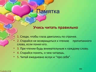 100
Памятка
Учись читать правильно
• 1. Следи, чтобы глаза двигались по строчке.
• 2. Старайся не возвращаться к чтению прочитанного
слова, если понял его.
• 3. При чтении будь внимательным к каждому слову.
• 4. Старайся понять, о чем читаешь.
• 5. Читай ежедневно вслух и “про себя”.
 