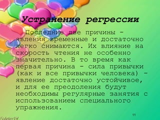11
Устранение регрессии
Последние две причины ­
явления временные и достаточно
легко снимаются. Их влияние на
скорость чтения не особенно
значительно. В то время как
первая причина ­ сила привычки
(как и все привычки человека) ­
явление достаточно устойчивое,
и для ее преодоления будут
необходимы регулярные занятия с
использованием специального
упражнения.
 