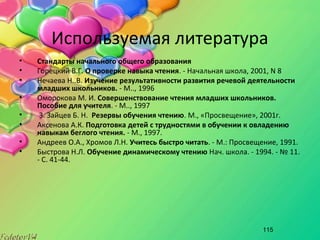 115
Используемая литература
• Стандарты начального общего образования
• Горецкий В.Г. О проверке навыка чтения. - Начальная школа, 2001, N 8
• Нечаева Н..В. Изучение результативности развития речевой деятельности
младших школьников. - М.., 1996
• Оморокова М. И. Совершенствование чтения младших школьников.
Пособие для учителя. - М.., 1997
• 3. Зайцев Б. Н. Резервы обучения чтению. М., «Просвещение», 2001г.
• Аксенова А.К. Подготовка детей с трудностями в обучении к овладению
навыкам беглого чтения. - М., 1997.
• Андреев О.А., Хромов Л.Н. Учитесь быстро читать. - М.: Просвещение, 1991.
• Быстрова Н.Л. Обучение динамическому чтению Нач. школа. - 1994. - № 11.
- С. 41-44.
 