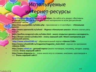 117
Используемые
интернет-ресурсы
• http://1september.ru - газета «1 сентября». На сайте есть раздел «Фестиваль
открытых уроков», где вы найдёте много материалов по всем дисциплинам
начальной школы.
• http://nsc.1september.ru/index.php - приложение к «1 сентября» - «Начальная
школа»
• http://www.openworld.ru/school - Журнал «Начальная школа». Можно скачать весь
журнал.
• http://parfino.novgorod.rcde.ru/index.html - много открытых уроков и наглядность.
• http://brozer.narod.ru/index.htm - очень хороший сайт. Много материалов для
начальной школы.
• http://www.school2100.ru/ - образовательный портал «Школа 2100»
• http://www.school2100.ru/magazine/magazine_main.html - журнал по программе
«Школа 2100»
• http://www.solnet.ee - детский портал (много поговорок, пословиц, загадок, шарад,
стихов). Очень хороший сайт!!!
• http://www.detgazeta.ru – очень много игр со словами, анаграмм, кроссвордов и
т.п. Очень хороший сайт!!!
 