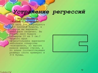 12
Устранение регрессий
Это упражнение
«Чтение с окошечком».
Для него Вам потребуется
лист плотной бумаги, в
котором вы вырежете
небольшое окошечко. Вы
берете лист бумаги
размером 10 на 5 см.С
правого края
прямоугольника вырезаете
небольшое отверстие
­«окошечко», по высоте
равное ширине строки, а
по длине соответствующее
размеру слога примерно в
3­4 буквы.
 