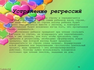 13
Устранение регрессий
Листок накладывается на строку и передвигается
сначала взрослым, а потом самим ребенком вдоль строки.
При движении листка по строке взгляд ребенка будет
плавно передвигаться вместе с листком, а повторное
прочитывание будет исключено из­за того, что прочитанное
будет закрываться.
Постепенно ребенок привыкнет при чтении скользить
взглядом по строке, не возвращаясь для перечитывания.
Как я уже сказала, для того чтобы преодолеть силу
привычки к регрессиям, необходимо сформировать новую
привычку, при которой взгляд будет правильно
передвигаться по строке слева направо. Формирование
новой привычки или переучивание ­достаточно длительный
процесс, ведь привычка ­ это автоматизированное
действие. Поэтому нужно использовать «окошечко»
постоянно при чтении текстов, заданных на дом.
 