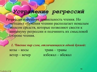 14
Устранение регрессий
Регрессии нарушают правильность чтения. Но
методика обучения чтению располагает немалым
запасом средств, которые позволяют свести к
минимуму регрессии и подчинить их смысловой
стороне чтения.
1. Чтение пар слов, отличающихся одной буквой:
козы – косы трава – травы
ветер – вечер взбежал – вбежал
 