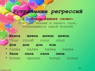 15
Устранение регрессий
2. «Найди лишнее слово»
(Быстрое чтение и запись слов,
отличающихся одной буквой)
• Шляпа шляпа шляпы шляпа
• Стол столб стол стол
• Дом дом дом ком
• Галка палка палка палка
• Лапа лапа лапа липа
• Попал пропал попал попал
 