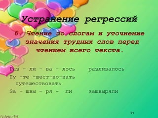 21
Устранение регрессий
6. Чтение по слогам и уточнение
значения трудных слов перед
чтением всего текста.
Раз – ли – ва – лось разливалось
Пу –те ­шест–во–вать
путешествовать
За – швы – ря ­ ли зашвыряли
 