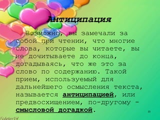 23
Антиципация
Возможно, вы замечали за
собой при чтении, что многие
слова, которые вы читаете, вы
не дочитываете до конца,
догадываясь, что же это за
слово по содержанию. Такой
прием, используемый для
дальнейшего осмысления текста,
называется антиципацией, или
предвосхищением, по­другому ­
смысловой догадкой.
 