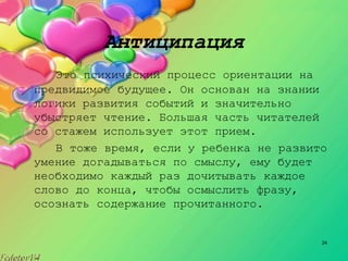 24
Антиципация
Это психический процесс ориентации на
предвидимое будущее. Он основан на знании
логики развития событий и значительно
убыстряет чтение. Большая часть читателей
со стажем использует этот прием.
В тоже время, если у ребенка не развито
умение догадываться по смыслу, ему будет
необходимо каждый раз дочитывать каждое
слово до конца, чтобы осмыслить фразу,
осознать содержание прочитанного.
 