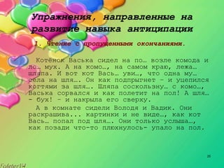 25
Упражнения, направленные на
развитие навыка антиципации
1. Чтение с пропущенными окончаниями.
Котёнок Васька сидел на по… возле комода и
ло… мух. А на комо…, на самом краю, лежа…
шляпа. И вот кот Вась… уви…, что одна му…
села на шля…. Он как подпрыгнет – и уцепился
когтями за шля…. Шляпа соскользну… с комо…,
Васька сорвался и как полетит на пол! А шля…
­ бух! – и накрыла его сверху.
А в комнате сидели Володя и Вадик. Они
раскрашива... картинки и не виде…, как кот
Вась… попал под шля…. Они только услыша…,
как позади что­то плюхнулось­ упало на пол.
 