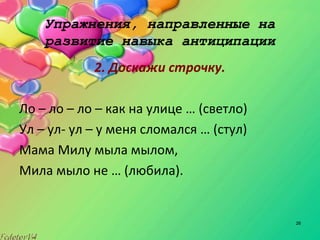 26
Упражнения, направленные на
развитие навыка антиципации
2. Доскажи строчку.
Ло – ло – ло – как на улице … (светло)
Ул – ул- ул – у меня сломался … (стул)
Мама Милу мыла мылом,
Мила мыло не … (любила).
 
