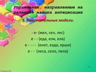 27
Упражнения, направленные на
развитие навыка антиципации
3. Занимательные модели.
- е- (мел, сел, лес)
е - - (еда, ели, ела)
е - - - - (енот, езда, ерши)
е - - (леса, село, пела)
 