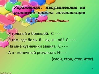 28
Упражнения, направленные на
развитие навыка антиципации
4. Слова-невидимки
- Я толстый и большой. С - - -
- Я там, где боль. Я – ах, я – ой! С - - -
- На мне кузнечики звенят. С - - -
- А я - конечный результат. И- - -
(слон, стон, стог, итог)
 