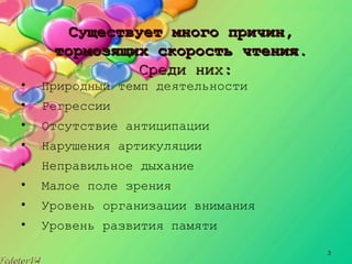 3
Существует много причин,Существует много причин,
тормозящих скорость чтения.тормозящих скорость чтения.
Среди них:Среди них:
• Природный темп деятельности
• Регрессии
• Отсутствие антиципации
• Нарушения артикуляции
• Неправильное дыхание
• Малое поле зрения
• Уровень организации внимания
• Уровень развития памяти
 