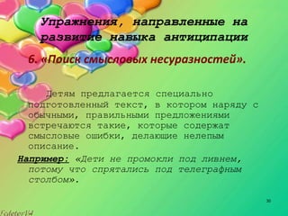 30
Упражнения, направленные на
развитие навыка антиципации
6. «Поиск смысловых несуразностей».
Детям предлагается специально
подготовленный текст, в котором наряду с
обычными, правильными предложениями
встречаются такие, которые содержат
смысловые ошибки, делающие нелепым
описание.
Например: «Дети не промокли под ливнем,
потому что спрятались под телеграфным
столбом».
 
