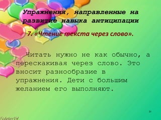 31
Упражнения, направленные на
развитие навыка антиципации
7. «Чтение текста через слово».
Читать нужно не как обычно, а
перескакивая через слово. Это
вносит разнообразие в
упражнения. Дети с большим
желанием его выполняют.
 