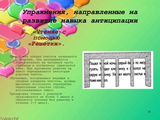 32
Упражнения, направленные на
развитие навыка антиципации
8. «Чтение с
помощью
«Решетки».
Тренировка чтения текстов начинается
с решетки. Она накладывается
горизонтально на читаемую часть
страницы и постепенно сдвигается
вниз. При наложении решетки на
текст перекрываются некоторые
участки текста.
Обучаемые, воспринимая видимые в
окошках элементы текстов, должны
мысленно восполнять перекрытые
перепонками участки строки,
восстанавливая смысл.
Тренировка чтения с решеткой
продолжается не более 5 минут и
сменяется чтением без решетки в
течение 2-3 минут.
 