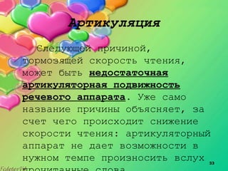 33
Артикуляция
Следующей причиной,
тормозящей скорость чтения,
может быть недостаточная
артикуляторная подвижность
речевого аппарата. Уже само
название причины объясняет, за
счет чего происходит снижение
скорости чтения: артикуляторный
аппарат не дает возможности в
нужном темпе произносить вслух
 