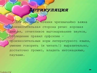 34
Артикуляция
Для процесса чтения чрезвычайно важна
произносительная сторона речи: хорошая
дикция, отчетливое выговаривание звуков,
соблюдение правил орфоэпии –
произносительных норм литературного языка,
умение говорить (и читать!) выразительно,
достаточно громко, владеть интонациями,
паузами.
 