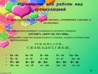35
Упражнения для работы над
артикуляцией
1. Артикуляция гласных, согласных, сочетаний гласных и
согласных.
Эти упражнения развивают подвижность речевого аппарата.
АОУЫИЭ, АЫОУЭИ, ОУАЭИЫ...
(Изменяйте сами последовательность гласных, следите за четко­стью
произношения).
з­с­ж, ш­ж­с, с­ч­щ...
С­Ж­З­Ш, Б­Д­П­Т, Г­Ж­К­Ш...
• Ба - бя бо - бё бу - бю бэ – бе бы - би
• За - зя зо - зё зу - зю зэ - зе зы - зи
• Фа - фя фо - фё фу - фю фы – фи фэ - фе
• Ла - ля ло - лё лу - лю лы – ли лэ - ле
 