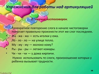 36
Упражнения для работы над артикуляцией
2. Чтение чистоговорок.
Троекратное повторение слога в начале чистоговорки
помогает правильно произнести этот же слог последним.
• Жа - жа - жа — есть иголки у ежа.
• Ло - ло - ло — на улице тепло.
• My - му - му — молоко кому?
• Ры - ры - ры — летают комары.
• Чи - чи - чи — у дома кирпичи.
Нужно использовать те слоги, произношение которых у
ребенка вызывает трудности.
 