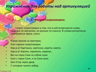 37
Упражнения для работы над артикуляцией
3. Чтение скороговорок.
Секрет скороговорки в том, что в ней встречаются слова,
сходные по звучанию, но разные по смыслу. В словах ритмически
повторяются звуки, слоги.
• Утром присев на пригорке,
• Учат сороки скороговорки.
• Кар-р-р! Картошка, картонка, карета, картуз.
• Кар-р-р! Карниз, карамель, карапуз.
• Вез на горку Саня за собою сани.
• Ехал с горки Саня, а на Сане сани.
• Шел Егор через двор
• С топором чинить забор.
 