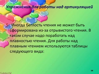 39
Упражнения для работы над артикуляцией
5. Иногда беглость чтения не может быть
сформирована из-за отрывистого чтения. В
таком случае надо поработать над
плавностью чтения. Для работы над
плавным чтением используются таблицы
следующего вида:
 